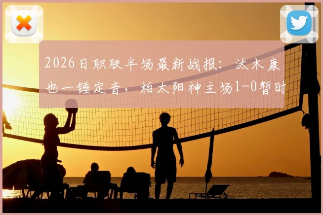 2026日职联半场最新战报：汰木康也一锤定音，柏太阳神主场1-0暂时领先横滨水手，附精彩进球分析