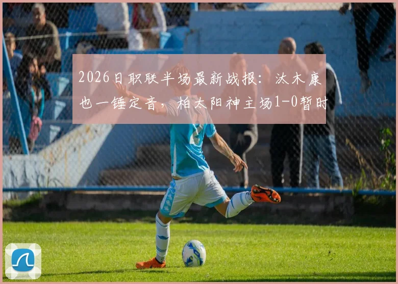 2026日职联半场最新战报：汰木康也一锤定音，柏太阳神主场1-0暂时领先横滨水手，附精彩进球分析