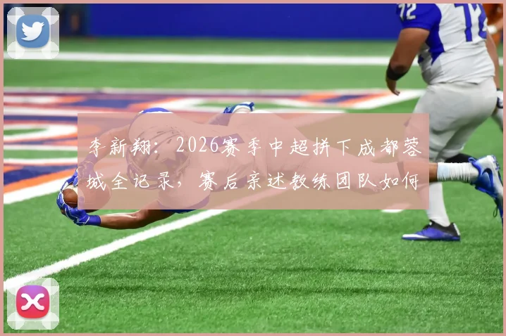 李新翔：2026赛季中超拼下成都蓉城全记录，赛后亲述教练团队如何帮球员放下思想包袱