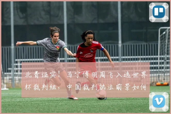 北青证实！马宁傅明周飞入选世界杯裁判组，中国裁判执法前景如何？